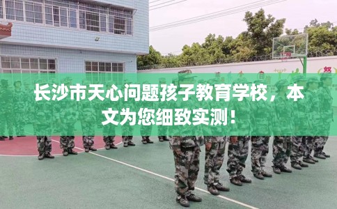 长沙市天心问题孩子教育学校，本文为您细致实测！