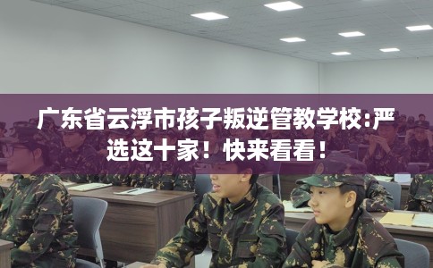 广东省云浮市孩子叛逆管教学校:严选这十家！快来看看！