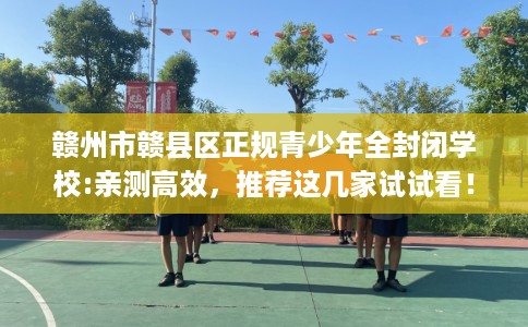 赣州市赣县区正规青少年全封闭学校:亲测高效，推荐这几家试试看！