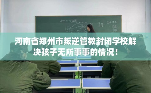 河南省郑州市叛逆管教封闭学校解决孩子无所事事的情况！