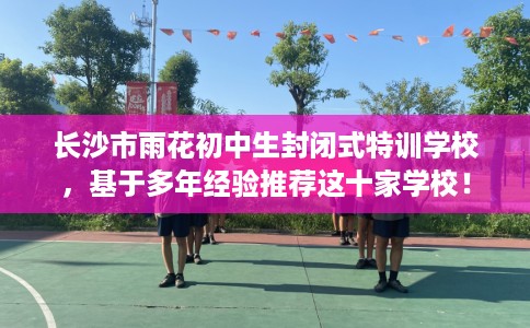 长沙市雨花初中生封闭式特训学校，基于多年经验推荐这十家学校！