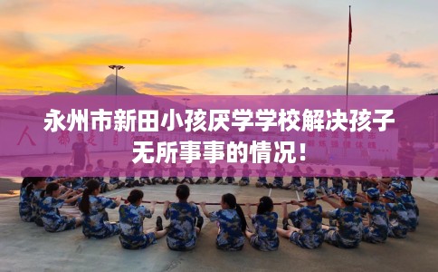永州市新田小孩厌学学校解决孩子无所事事的情况! 永州市新田小孩厌学学校解决孩子无所事事的情况!