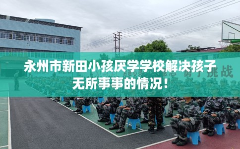 永州市新田小孩厌学学校解决孩子无所事事的情况! 永州市新田小孩厌学学校解决孩子无所事事的情况!