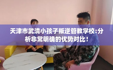 天津市武清小孩子叛逆管教学校:分析非常明确的优势对比！