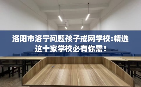 洛阳市洛宁问题孩子戒网学校:精选这十家学校必有你需! 洛阳市洛宁问题孩子戒网学校:精选这十家学校必有你需!
