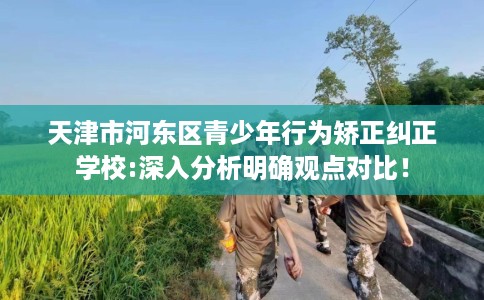天津市河东区青少年行为矫正纠正学校:深入分析明确观点对比！