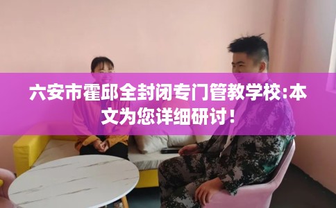 六安市霍邱全封闭专门管教学校:本文为您详细研讨! 六安市霍邱全封闭专门管教学校:本文为您详细研讨!