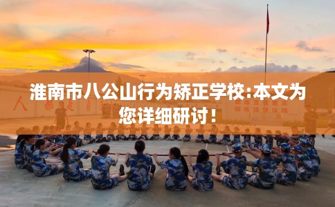 淮南市八公山行为矫正学校:本文为您详细研讨! 淮南市八公山行为矫正学校:本文为您详细研讨!