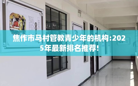 焦作市马村管教青少年的机构:2025年最新排名推荐!