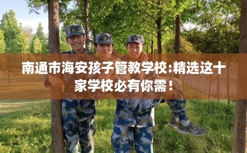 南通市海安孩子管教学校:精选这十家学校必有你需！