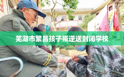 芜湖市繁昌孩子叛逆送封闭学校 芜湖市繁昌孩子叛逆送封闭学校
