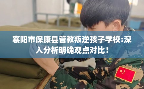襄阳市保康县管教叛逆孩子学校:深入分析明确观点对比! 襄阳市保康县管教叛逆孩子学校:深入分析明确观点对比!