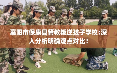 襄阳市保康县管教叛逆孩子学校:深入分析明确观点对比！