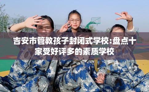 吉安市管教孩子封闭式学校:盘点十家受好评多的素质学校 吉安市管教孩子封闭式学校:盘点十家受好评多的素质学校