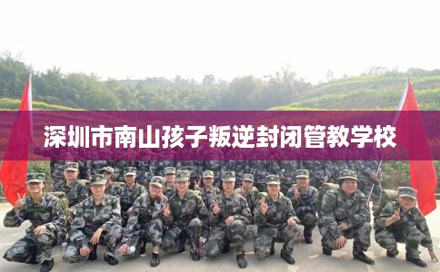 深圳市南山孩子叛逆封闭管教学校 深圳市南山孩子叛逆封闭管教学校
