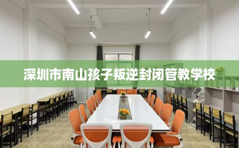 深圳市南山孩子叛逆封闭管教学校 深圳市南山孩子叛逆封闭管教学校