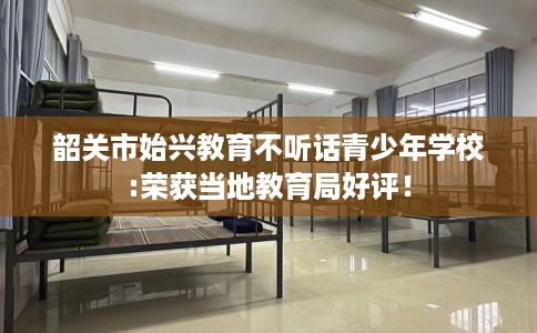 韶关市始兴教育不听话青少年学校:荣获当地教育局好评! 韶关市始兴教育不听话青少年学校:荣获当地教育局好评!