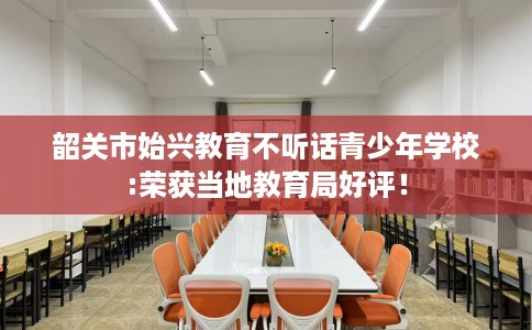 韶关市始兴教育不听话青少年学校:荣获当地教育局好评! 韶关市始兴教育不听话青少年学校:荣获当地教育局好评!