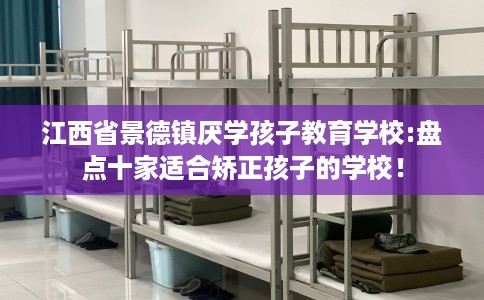 江西省景德镇厌学孩子教育学校:盘点十家适合矫正孩子的学校！