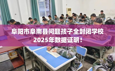 阜阳市阜南县问题孩子全封闭学校2025年数据证明! 阜阳市阜南县问题孩子全封闭学校2025年数据证明!