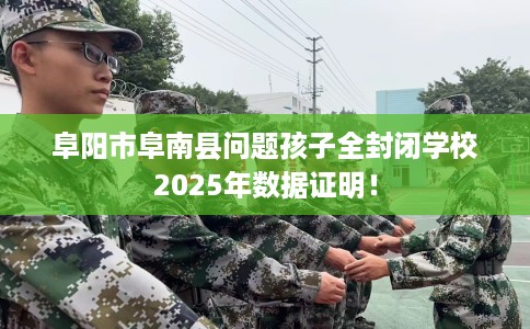 阜阳市阜南县问题孩子全封闭学校2025年数据证明! 阜阳市阜南县问题孩子全封闭学校2025年数据证明!