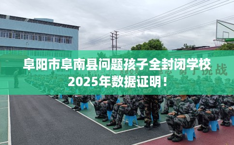 阜阳市阜南县问题孩子全封闭学校2025年数据证明! 阜阳市阜南县问题孩子全封闭学校2025年数据证明!