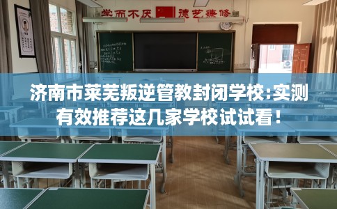 济南市莱芜叛逆管教封闭学校:实测有效推荐这几家学校试试看！