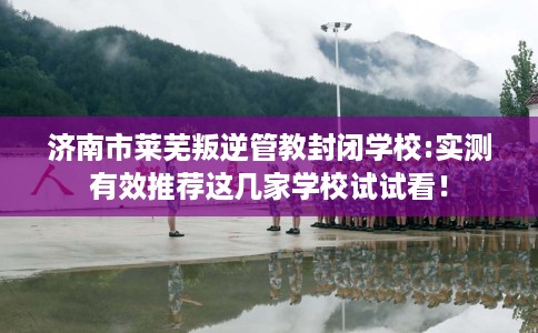 济南市莱芜叛逆管教封闭学校:实测有效推荐这几家学校试试看！