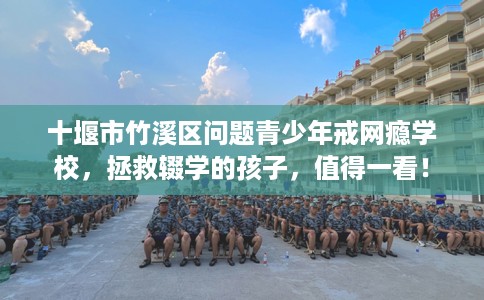 十堰市竹溪区问题青少年戒网瘾学校,拯救辍学的孩子,值得一看! 十堰市竹溪区问题青少年戒网瘾学校,拯救辍学的孩子,值得一看!