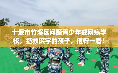 十堰市竹溪区问题青少年戒网瘾学校,拯救辍学的孩子,值得一看! 十堰市竹溪区问题青少年戒网瘾学校,拯救辍学的孩子,值得一看!