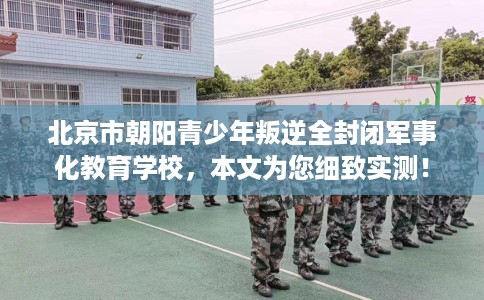 北京市朝阳青少年叛逆全封闭军事化教育学校，本文为您细致实测！
