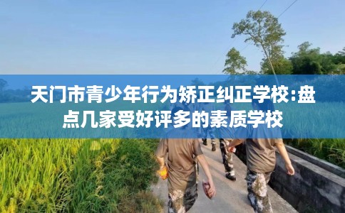 天门市青少年行为矫正纠正学校:盘点几家受好评多的素质学校