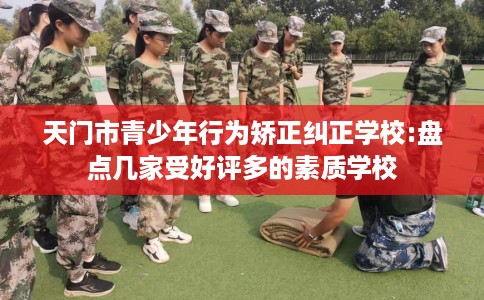 天门市青少年行为矫正纠正学校:盘点几家受好评多的素质学校