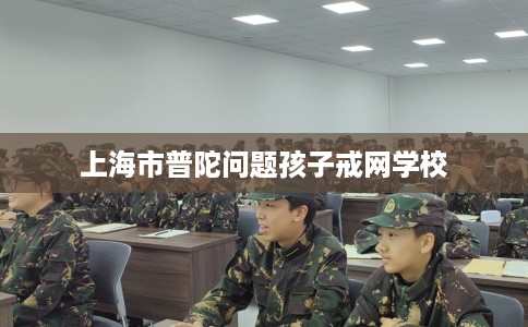 上海市普陀问题孩子戒网学校 上海市普陀问题孩子戒网学校