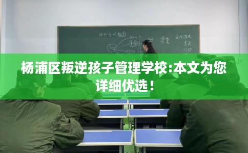 杨浦区叛逆孩子管理学校:本文为您详细优选！