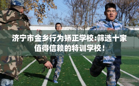 济宁市金乡行为矫正学校:筛选十家值得信赖的特训学校！