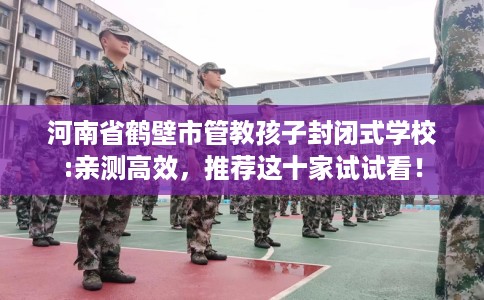 河南省鹤壁市管教孩子封闭式学校:亲测高效，推荐这十家试试看！