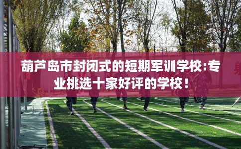 葫芦岛市封闭式的短期军训学校:专业挑选十家好评的学校！