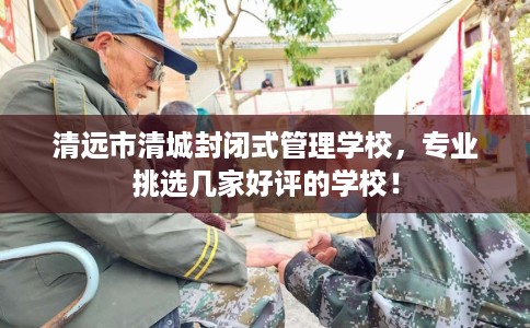 清远市清城封闭式管理学校,专业挑选几家好评的学校! 清远市清城封闭式管理学校,专业挑选几家好评的学校!