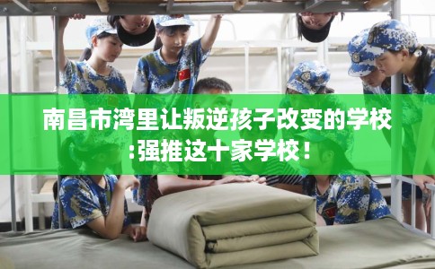 南昌市湾里让叛逆孩子改变的学校:强推这十家学校! 南昌市湾里让叛逆孩子改变的学校:强推这十家学校!