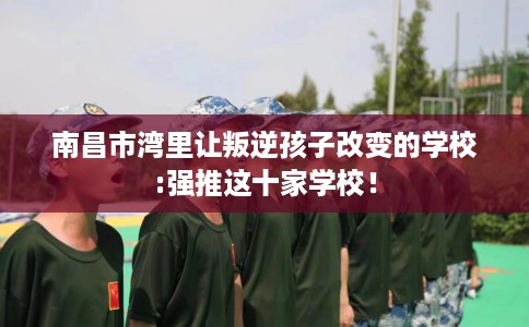 南昌市湾里让叛逆孩子改变的学校:强推这十家学校! 南昌市湾里让叛逆孩子改变的学校:强推这十家学校!