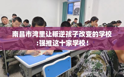 南昌市湾里让叛逆孩子改变的学校:强推这十家学校！