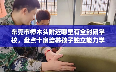 东莞市樟木头附近哪里有全封闭学校,盘点十家培养孩子独立能力学校! 东莞市樟木头附近哪里有全封闭学校,盘点十家培养孩子独立能力学校!