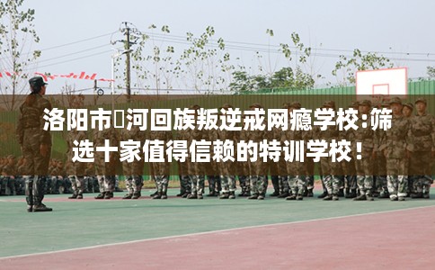 洛阳市瀍河回族叛逆戒网瘾学校:筛选十家值得信赖的特训学校！
