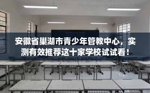 安徽省巢湖市青少年管教中心，实测有效推荐这十家学校试试看！