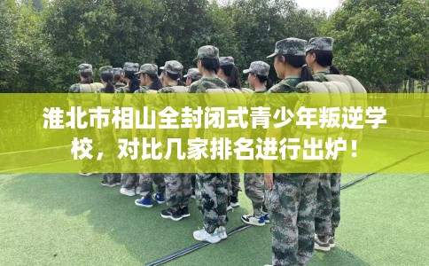 淮北市相山全封闭式青少年叛逆学校，对比几家排名进行出炉！