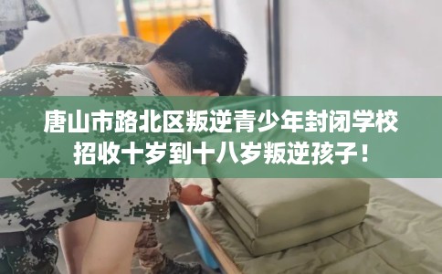 唐山市路北区叛逆青少年封闭学校招收十岁到十八岁叛逆孩子！