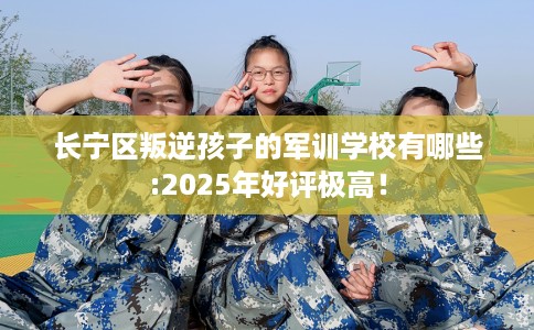 长宁区叛逆孩子的军训学校有哪些:2025年好评极高！