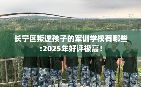 长宁区叛逆孩子的军训学校有哪些:2025年好评极高！