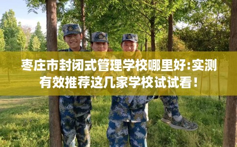 枣庄市封闭式管理学校哪里好:实测有效推荐这几家学校试试看! 枣庄市封闭式管理学校哪里好:实测有效推荐这几家学校试试看!